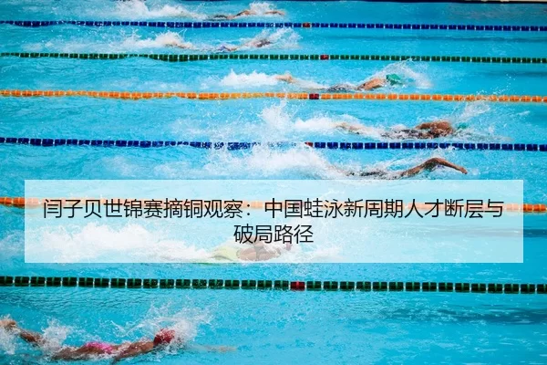 闫子贝世锦赛摘铜观察：中国蛙泳新周期人才断层与破局路径